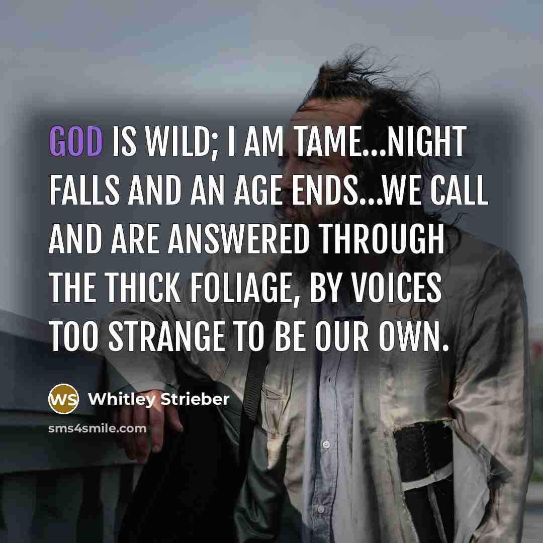 “God is wild; I am tame…Night falls and an age ends…We call and are answered through the thick foliage, by voices too strange to be our own.” quote by Whitley Strieber