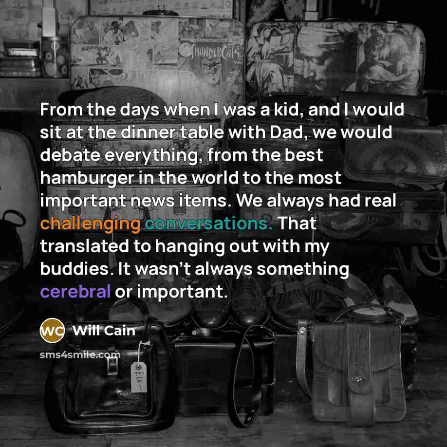 “From the days when I was a kid, and I would sit at the dinner table with Dad, we would debate everything, from the best hamburger in the world to the most important news items. We always had real challenging conversations. That translated to hanging out with my buddies. It wasn't always something…” quote by Will Cain