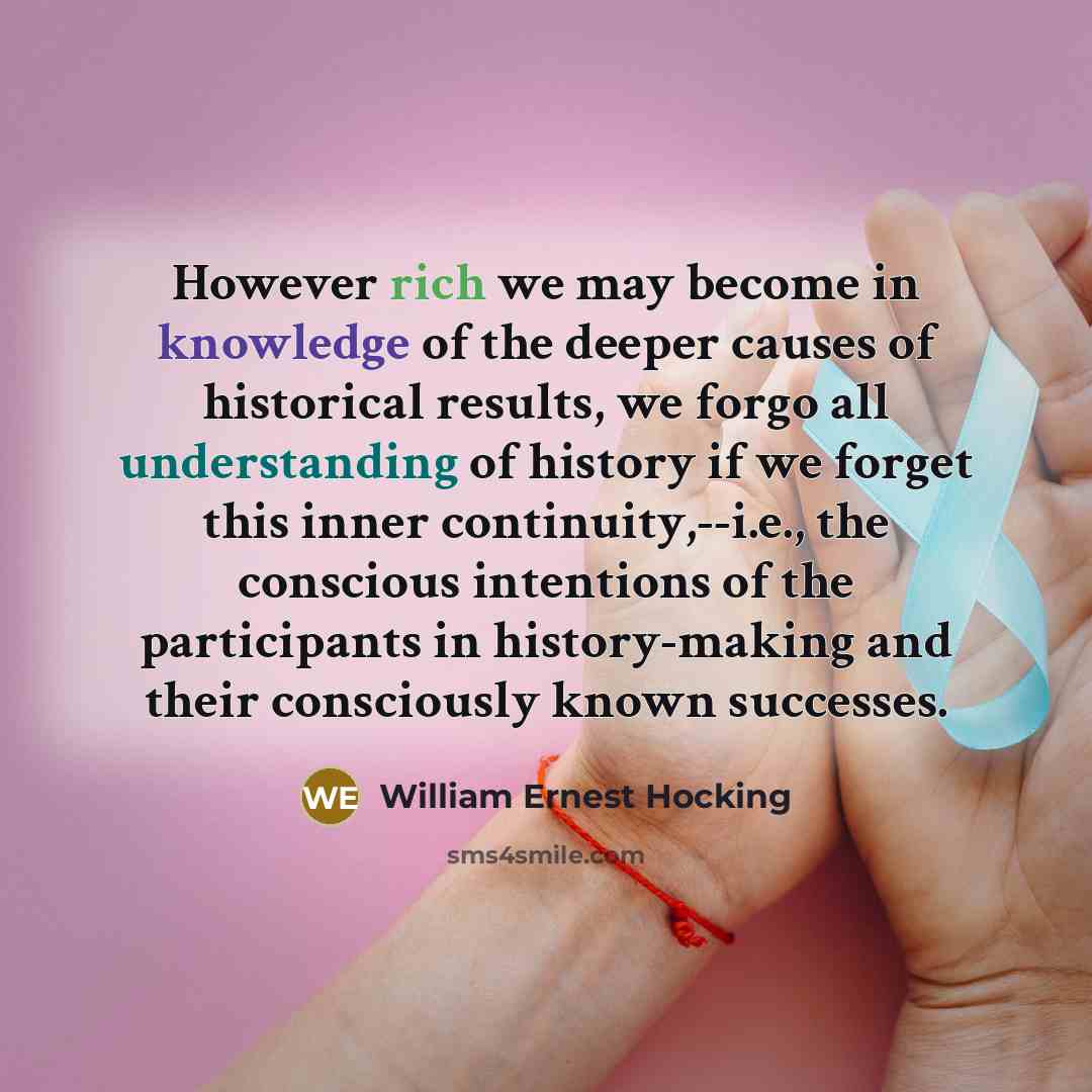 “However rich we may become in knowledge of the deeper causes of historical results, we forgo all understanding of history if we forget this inner continuity,--i.e., the conscious intentions of the participants in history-making and their consciously known successes.” quote by William Ernest Hocking