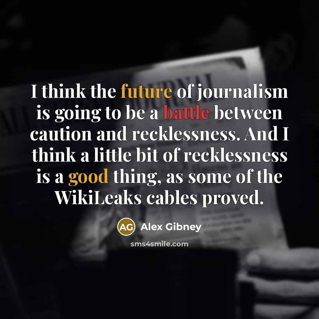 “I think the future of journalism is going to be a battle between caution and recklessness. And I think a little bit of recklessness is a good thing, as some of the WikiLeaks cables proved.” quote by Alex Gibney