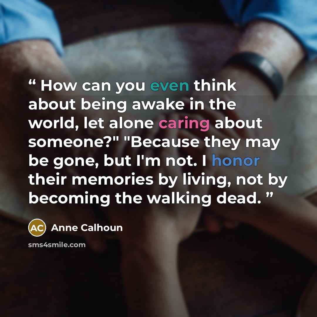 “How can you even think about being awake in the world, let alone caring about someone?" "Because they may be gone, but I'm not. I honor their memories by living, not by becoming the walking dead.” quote by Anne Calhoun