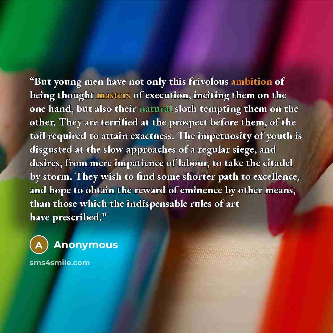 “But young men have not only this frivolous ambition of being thought masters of execution, inciting them on the one hand, but also their natural sloth tempting them on the other. They are terrified at the prospect before them, of the toil required to attain exactness. The impetuosity of youth is…” quote by Anonymous
