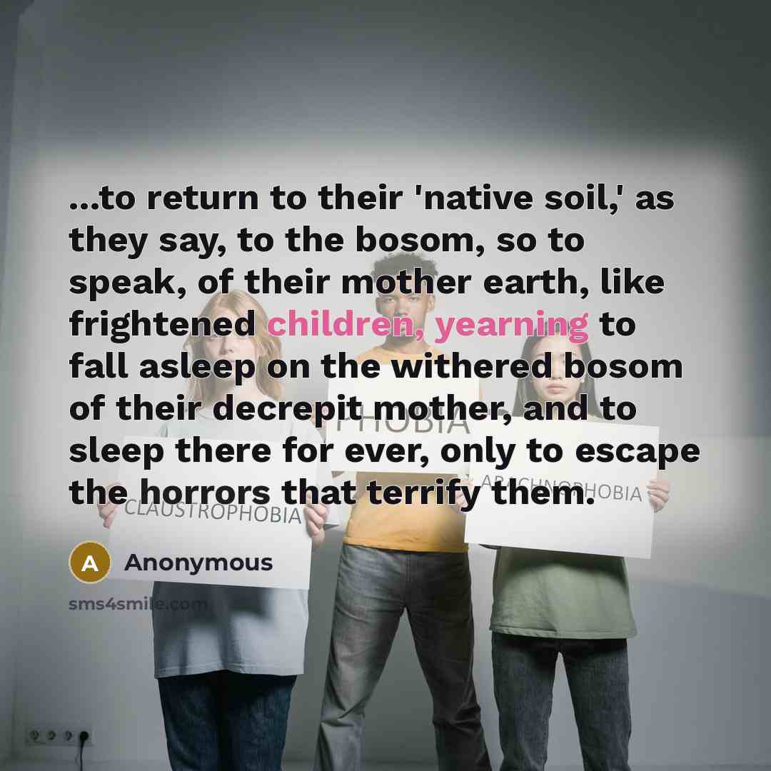 “...to return to their 'native soil,' as they say, to the bosom, so to speak, of their mother earth, like frightened children, yearning to fall asleep on the withered bosom of their decrepit mother, and to sleep there for ever, only to escape the horrors that terrify them.” quote by Anonymous