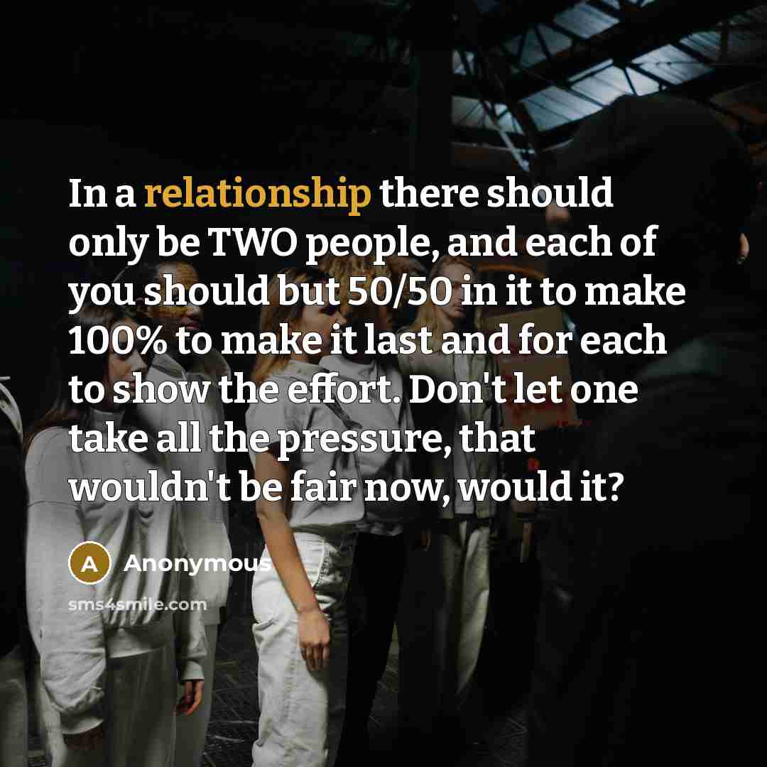 “In a relationship there should only be TWO people, and each of you should but 50/50 in it to make 100% to make it last and for each to show the effort. Don't let one take all the pressure, that wouldn't be fair now, would it?” quote by Anonymous