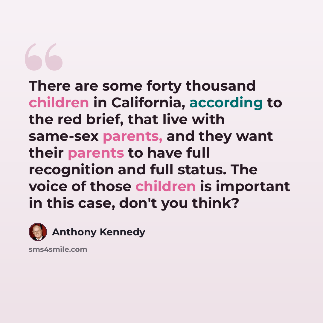 “There are some forty thousand children in California, according to the red brief, that live with same-sex parents, and they want their parents to have full recognition and full status. The voice of those children is important in this case, don't you think?” quote by Anthony Kennedy