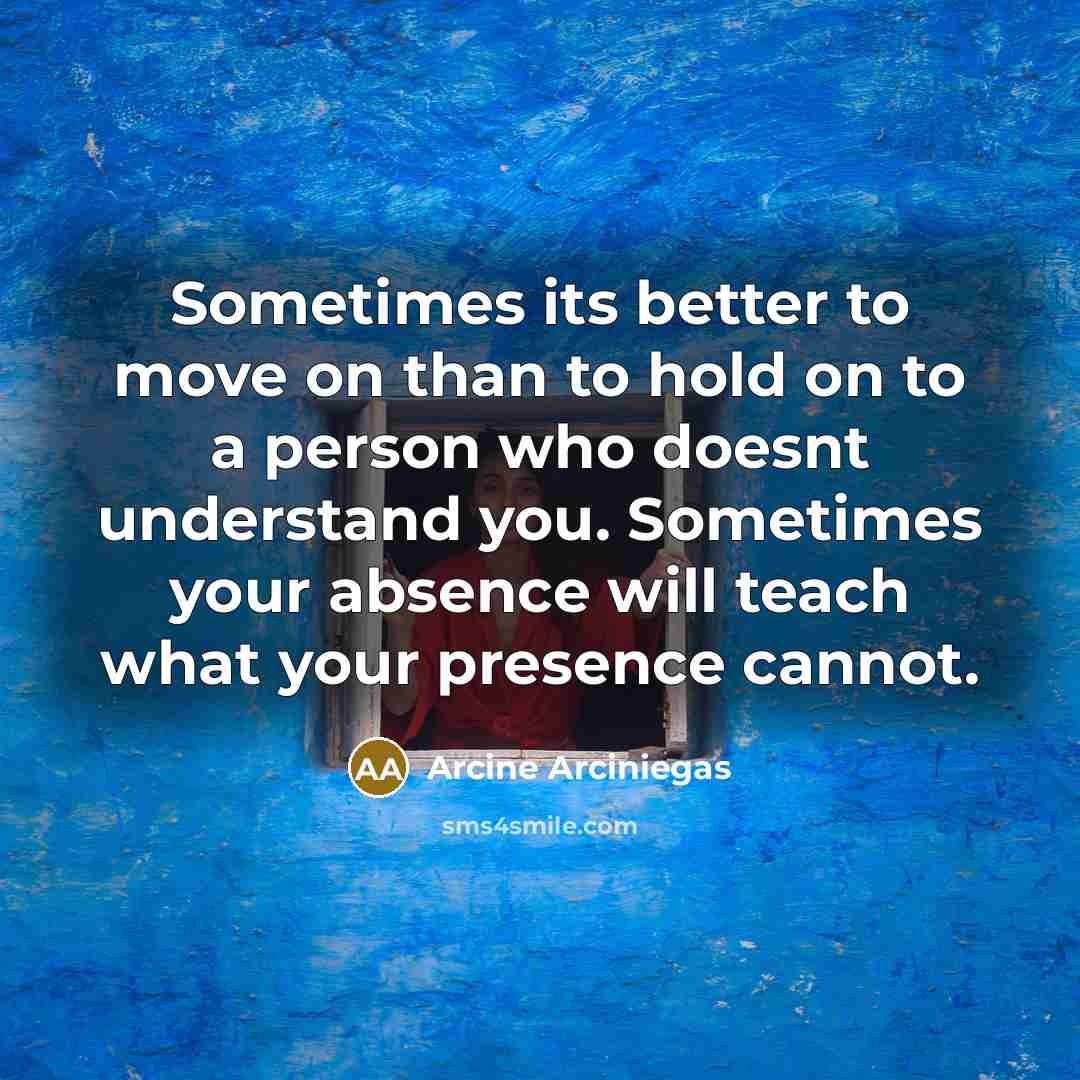“Sometimes its better to move on than to hold on to a person who doesnt understand you. Sometimes your absence will teach what your presence cannot.” quote by Arcine Arciniegas
