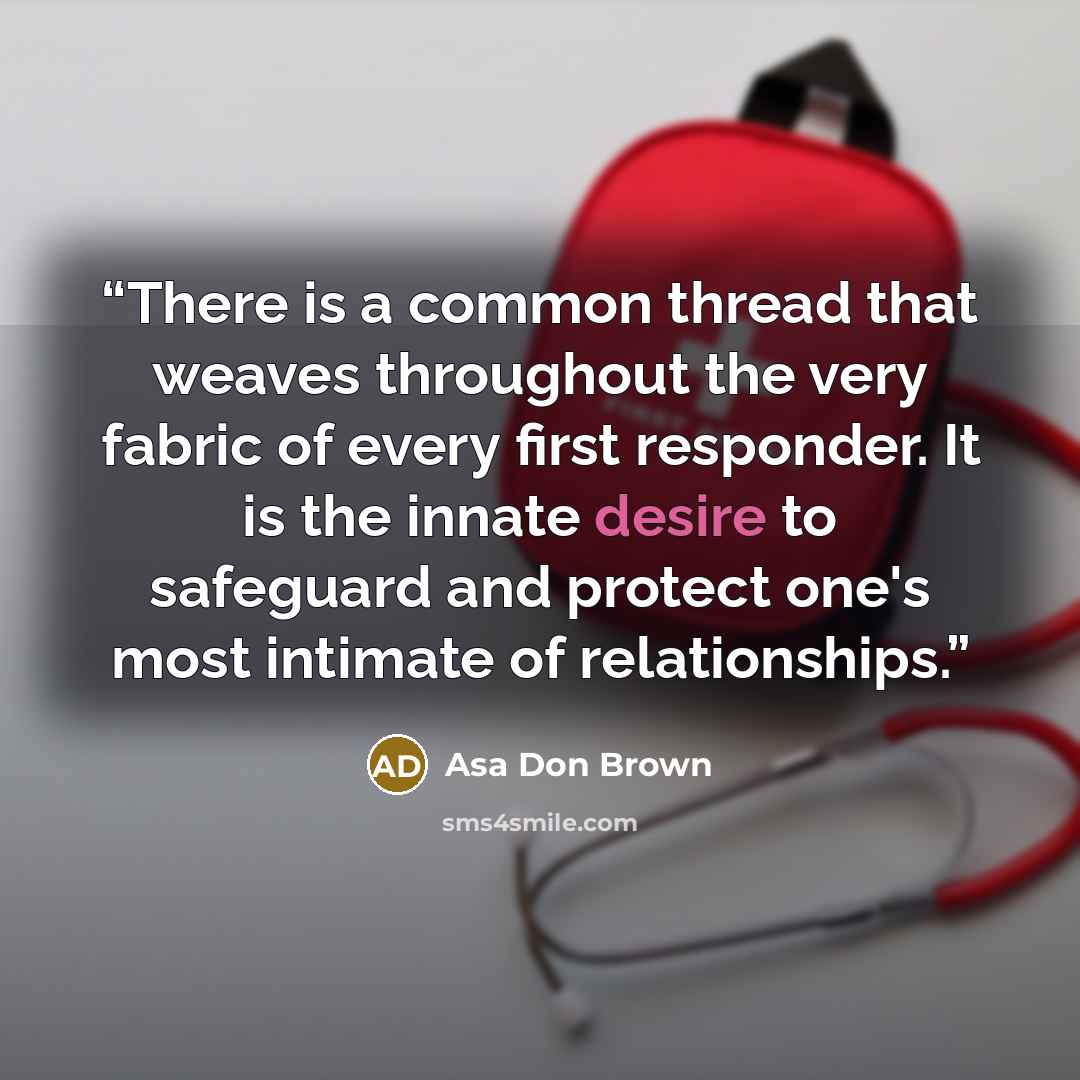 “There is a common thread that weaves throughout the very fabric of every first responder. It is the innate desire to safeguard and protect one's most intimate of relationships.” quote by Asa Don Brown