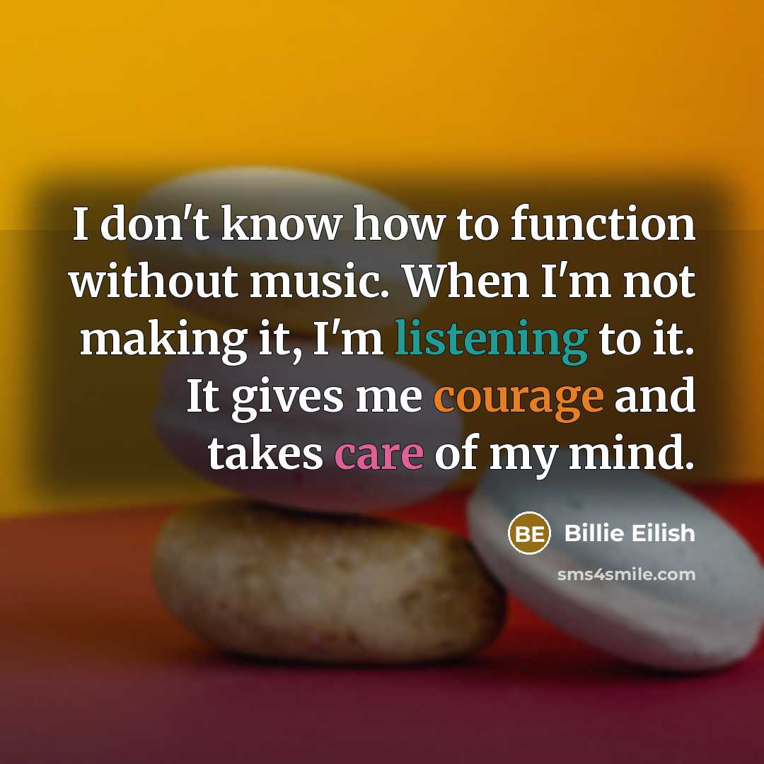 “I don't know how to function without music. When I'm not making it, I'm listening to it. It gives me courage and takes care of my mind.” quote by Billie Eilish