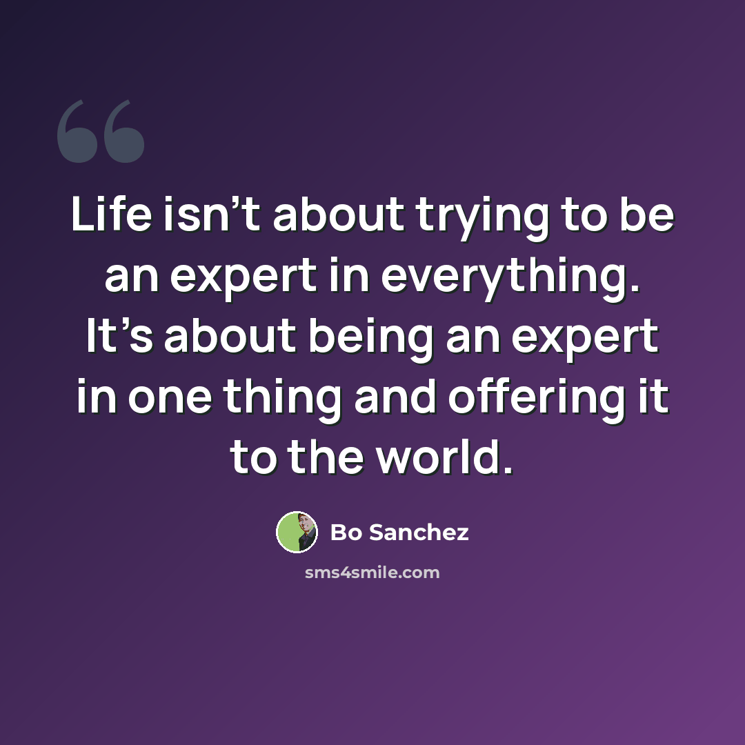 “Life isn't about trying to be an expert in everything. It's about being an expert in one thing and offering it to the world.” quote by Bo Sanchez