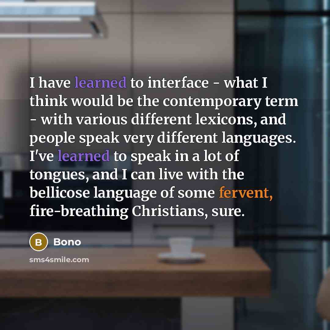 “I have learned to interface - what I think would be the contemporary term - with various different lexicons, and people speak very different languages. I've learned to speak in a lot of tongues, and I can live with the bellicose language of some fervent, fire-breathing Christians, sure.” quote by Bono