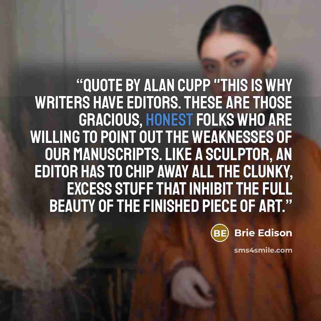 “Quote by Alan Cupp "This is why writers have editors. These are those gracious, honest folks who are willing to point out the weaknesses of our manuscripts. Like a sculptor, an editor has to chip away all the clunky, excess stuff that inhibit the full beauty of the finished piece of art.” quote by Brie Edison