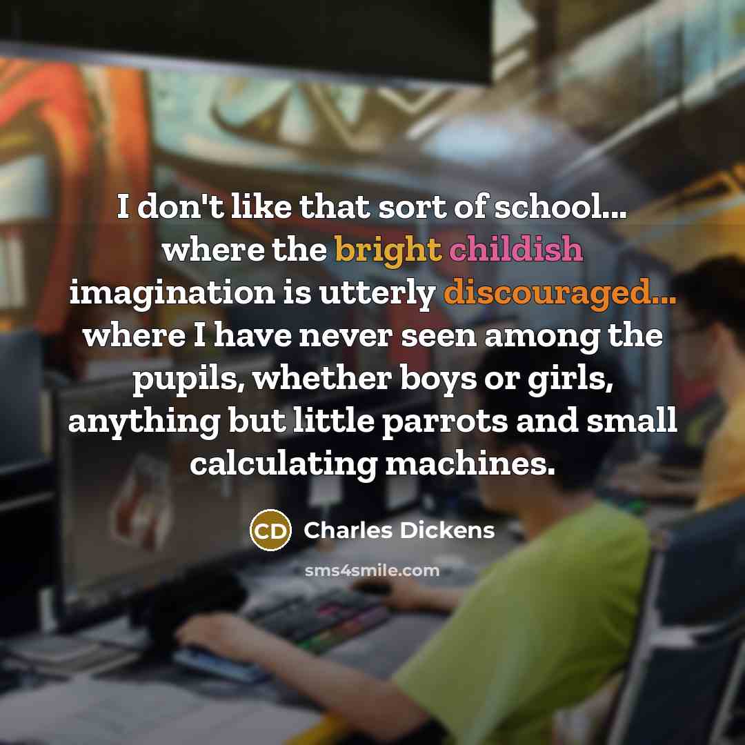 “I don't like that sort of school... where the bright childish imagination is utterly discouraged... where I have never seen among the pupils, whether boys or girls, anything but little parrots and small calculating machines.” quote by Charles Dickens