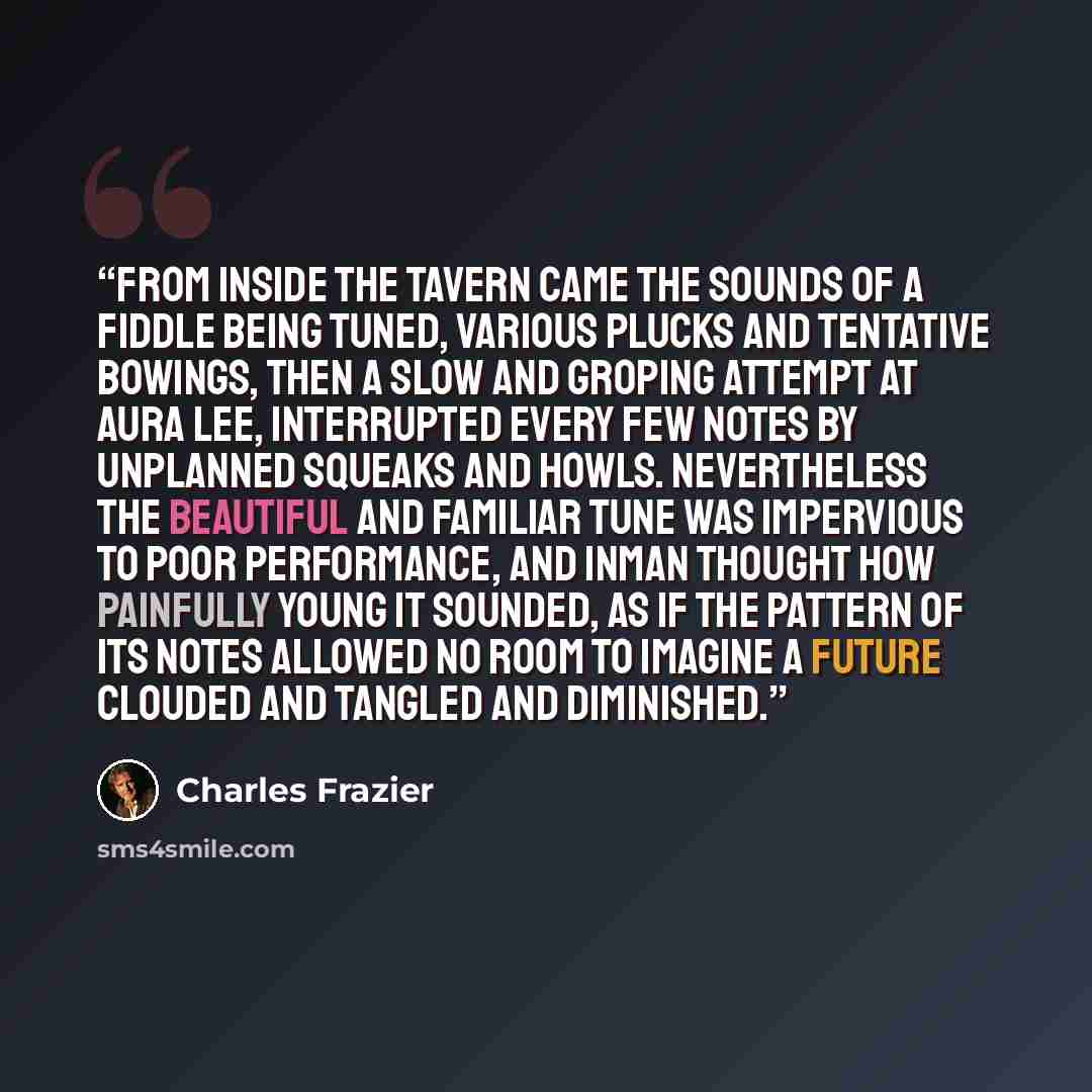“From inside the tavern came the sounds of a fiddle being tuned, various plucks and tentative bowings, then a slow and groping attempt at Aura Lee, interrupted every few notes by unplanned squeaks and howls. Nevertheless the beautiful and familiar tune was impervious to poor performance, and Inman…” quote by Charles Frazier