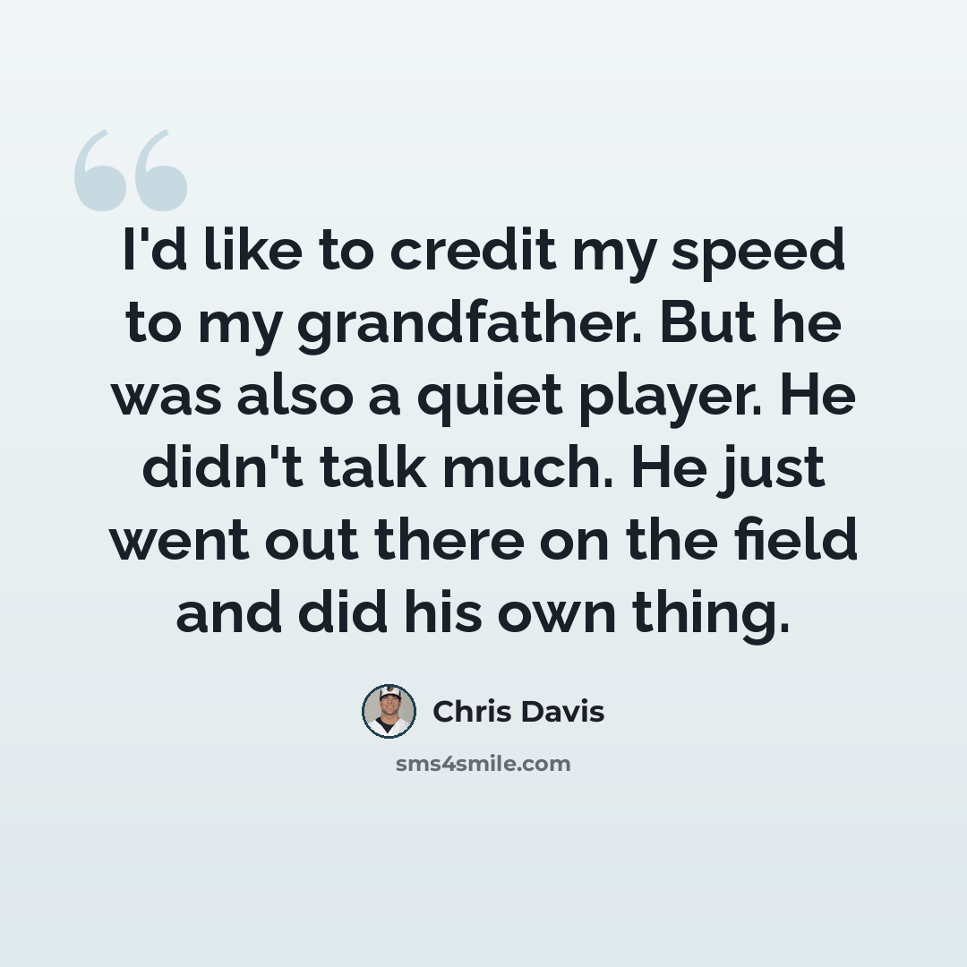 “I'd like to credit my speed to my grandfather. But he was also a quiet player. He didn't talk much. He just went out there on the field and did his own thing.” quote by Chris Davis