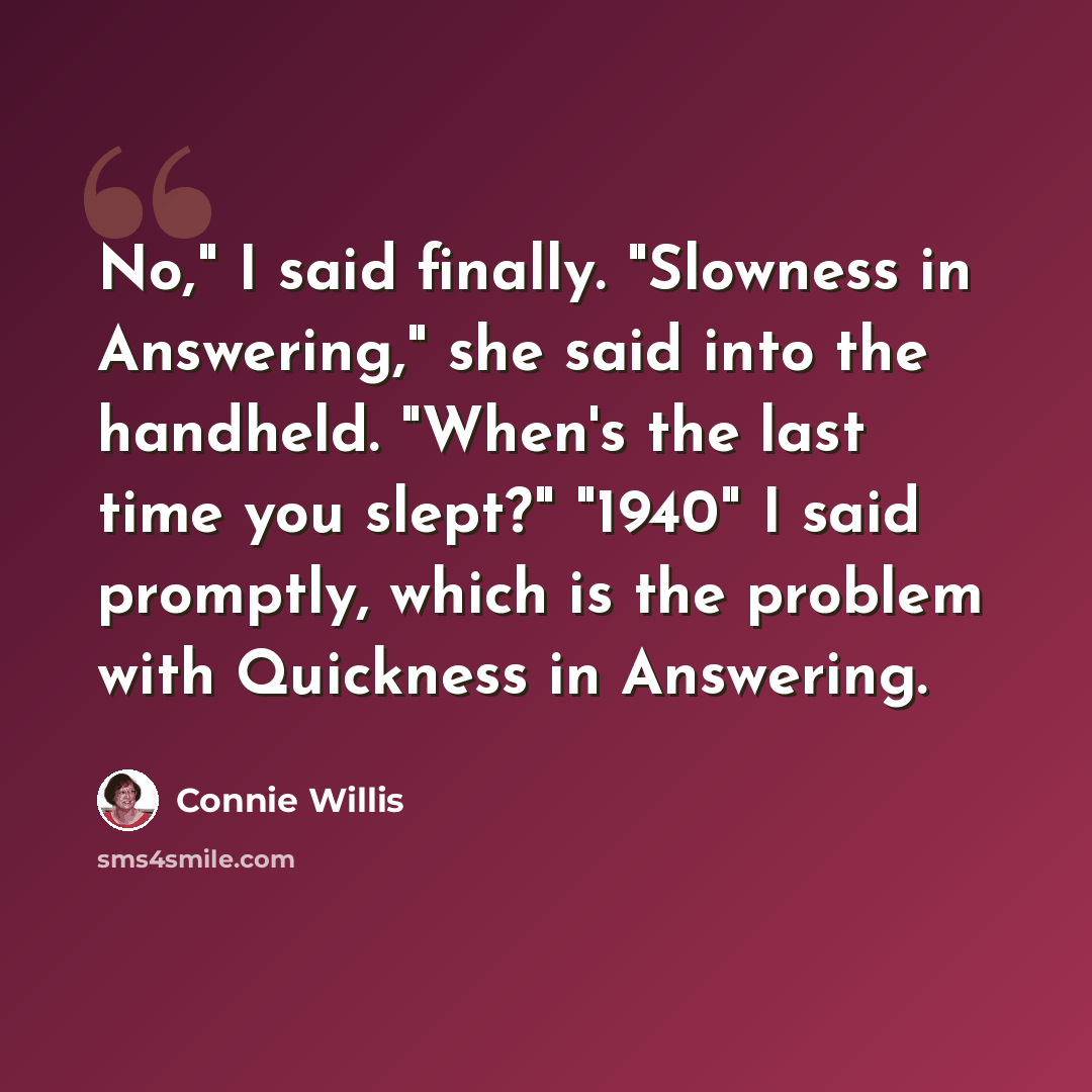 “No," I said finally. "Slowness in Answering," she said into the handheld. "When's the last time you slept?" "1940" I said promptly, which is the problem with Quickness in Answering.” quote by Connie Willis