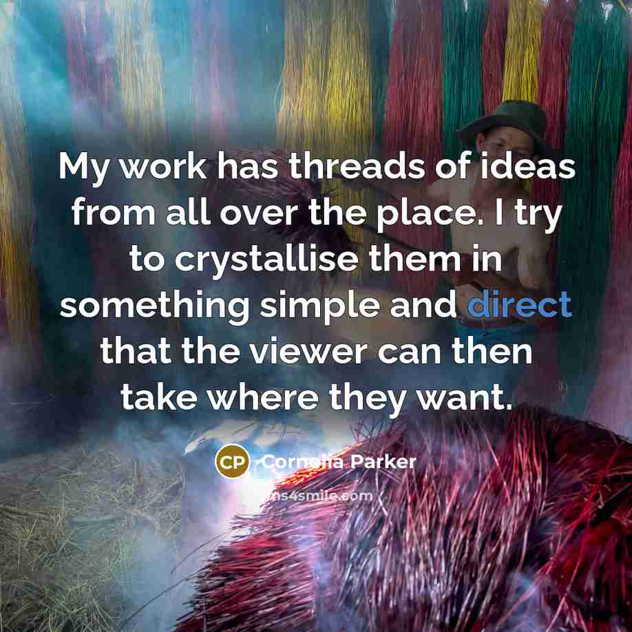“My work has threads of ideas from all over the place. I try to crystallise them in something simple and direct that the viewer can then take where they want.” quote by Cornelia Parker