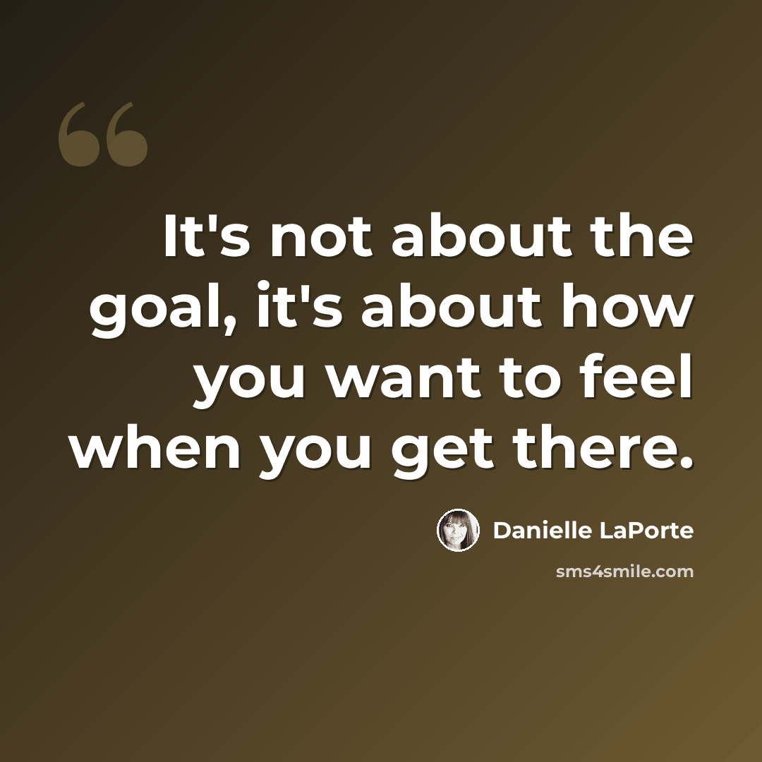 “It's not about the goal, it's about how you want to feel when you get there.” quote by Danielle LaPorte