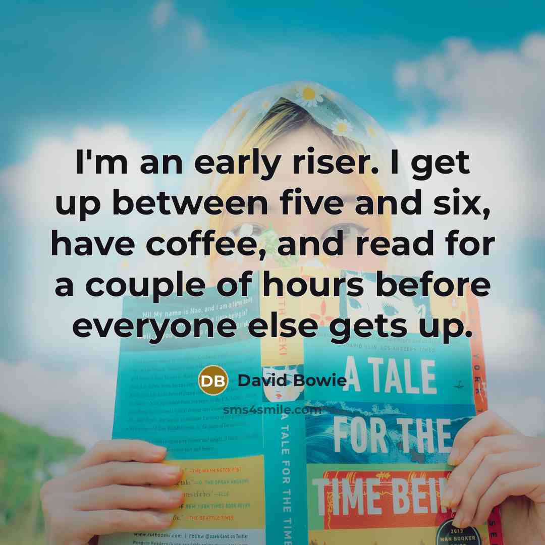 “I'm an early riser. I get up between five and six, have coffee, and read for a couple of hours before everyone else gets up.” quote by David Bowie