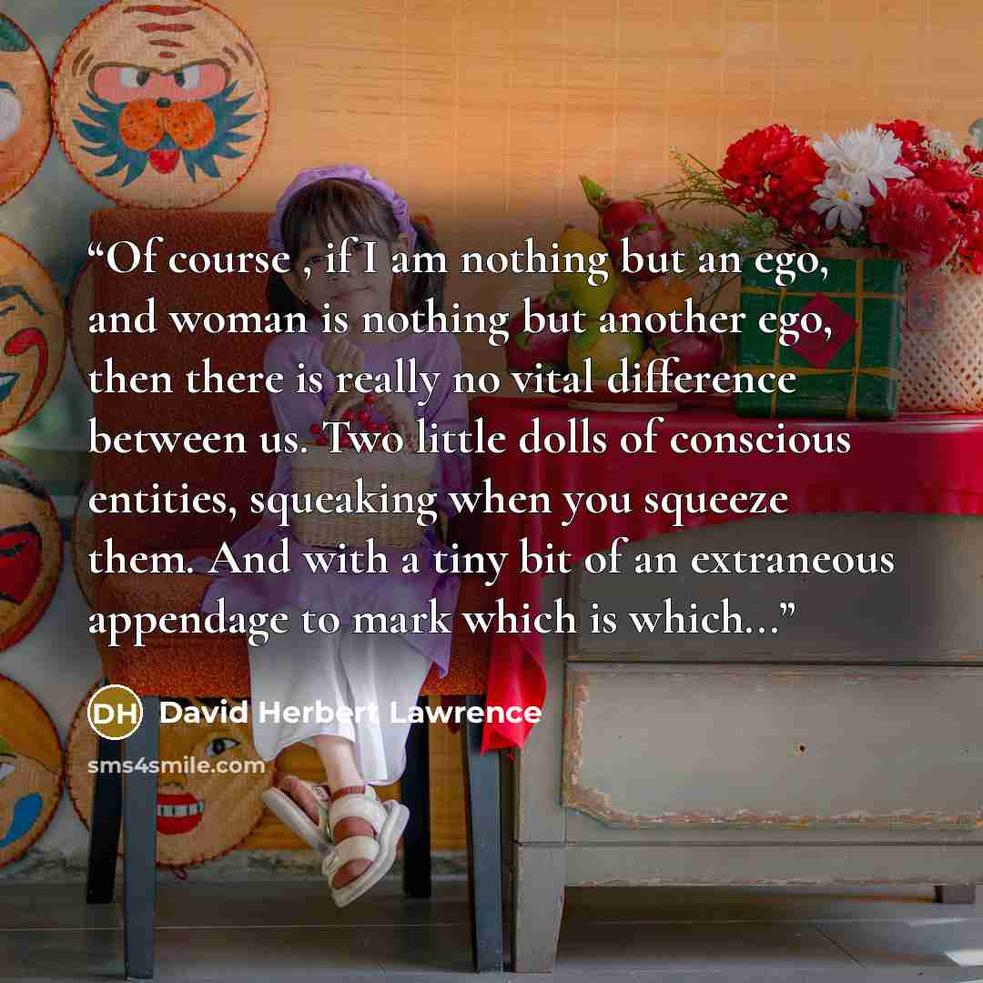 “Of course , if I am nothing but an ego, and woman is nothing but another ego, then there is really no vital difference between us. Two little dolls of conscious entities, squeaking when you squeeze them. And with a tiny bit of an extraneous appendage to mark which is which...” quote by David Herbert Lawrence