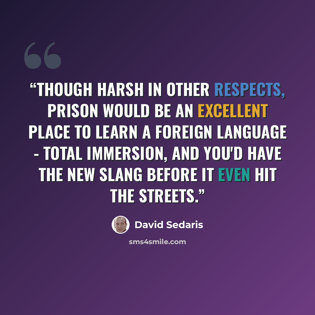 “Though harsh in other respects, prison would be an excellent place to learn a foreign language - total immersion, and you'd have the new slang before it even hit the streets.” quote by David Sedaris