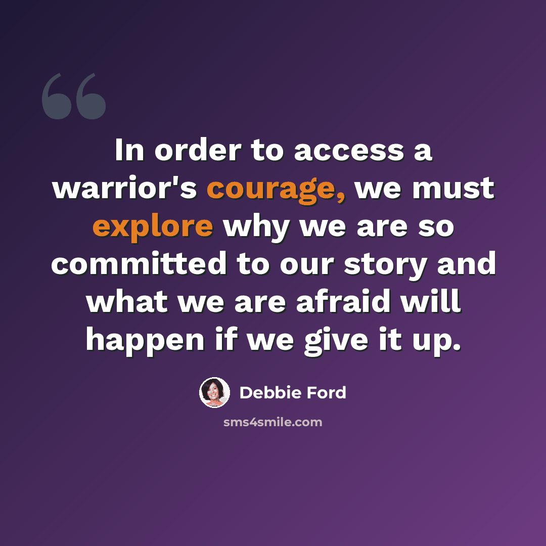 “In order to access a warrior's courage, we must explore why we are so committed to our story and what we are afraid will happen if we give it up.” quote by Debbie Ford