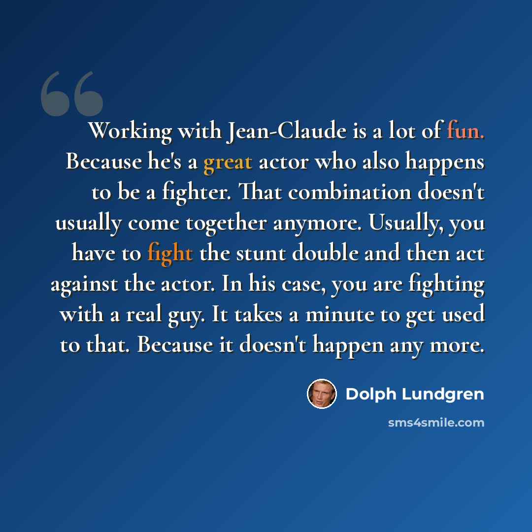 “Working with Jean-Claude is a lot of fun. Because he's a great actor who also happens to be a fighter. That combination doesn't usually come together anymore. Usually, you have to fight the stunt double and then act against the actor. In his case, you are fighting with a real guy. It takes a…” quote by Dolph Lundgren