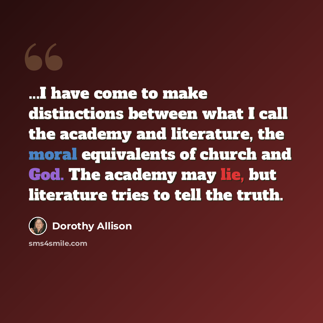 “...I have come to make distinctions between what I call the academy and literature, the moral equivalents of church and God. The academy may lie, but literature tries to tell the truth.” quote by Dorothy Allison