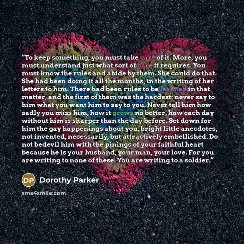 “To keep something, you must take care of it. More, you must understand just what sort of care it requires. You must know the rules and abide by them. She could do that. She had been doing it all the months, in the writing of her letters to him. There had been rules to be learned in that matter…” quote by Dorothy Parker