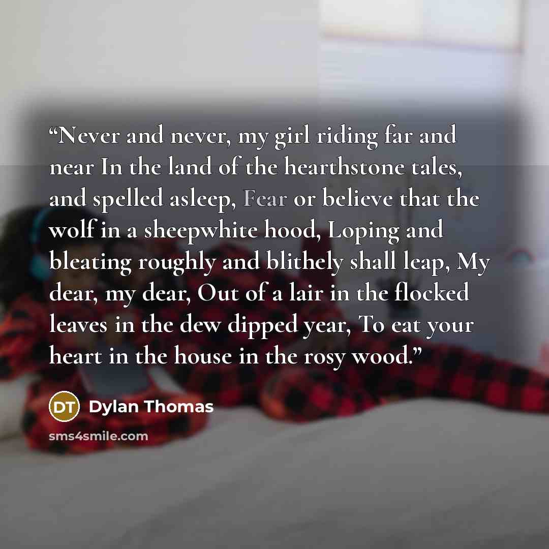 “Never and never, my girl riding far and near In the land of the hearthstone tales, and spelled asleep, Fear or believe that the wolf in a sheepwhite hood, Loping and bleating roughly and blithely shall leap, My dear, my dear, Out of a lair in the flocked leaves in the dew dipped year, To eat your…” quote by Dylan Thomas