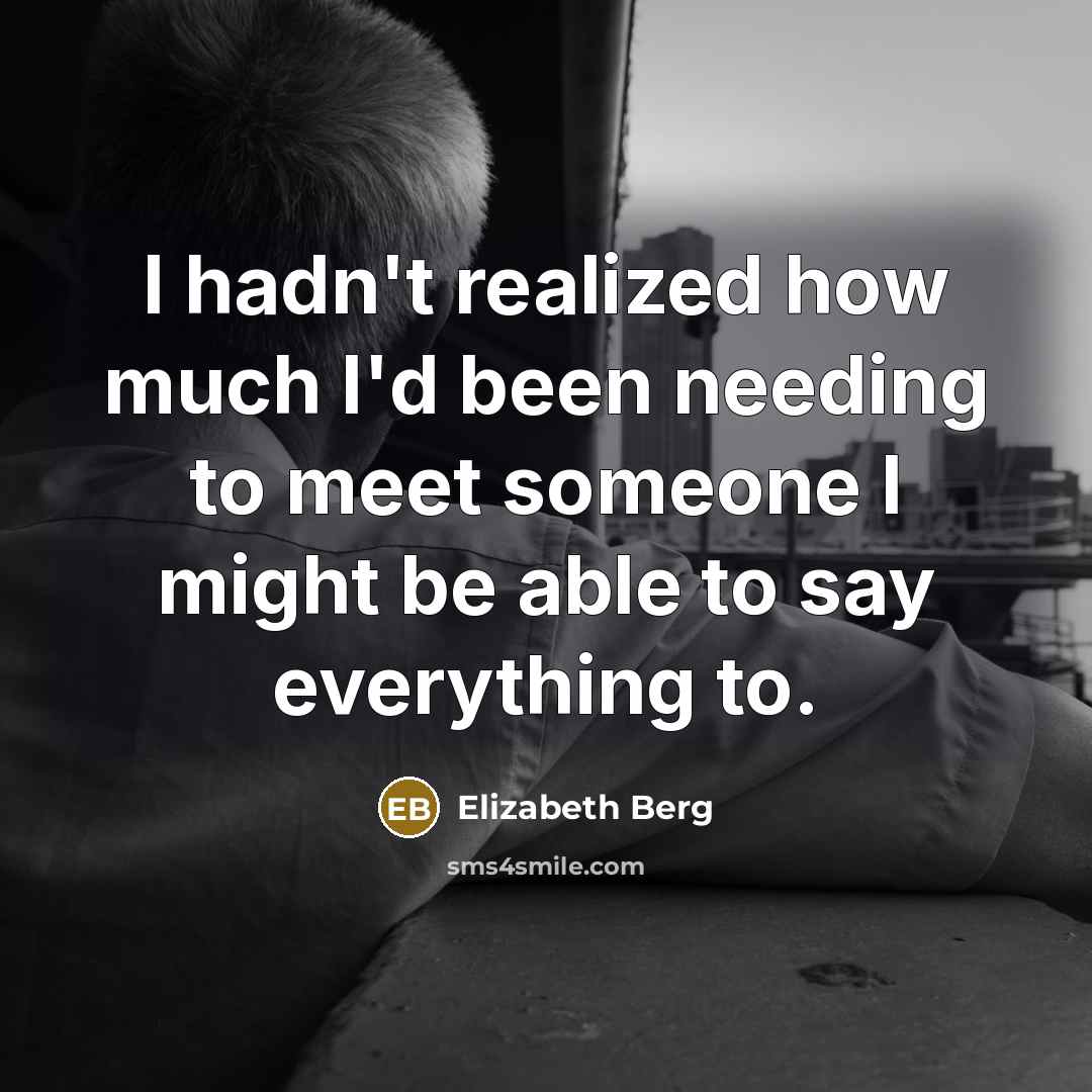 “I hadn't realized how much I'd been needing to meet someone I might be able to say everything to.” quote by Elizabeth Berg