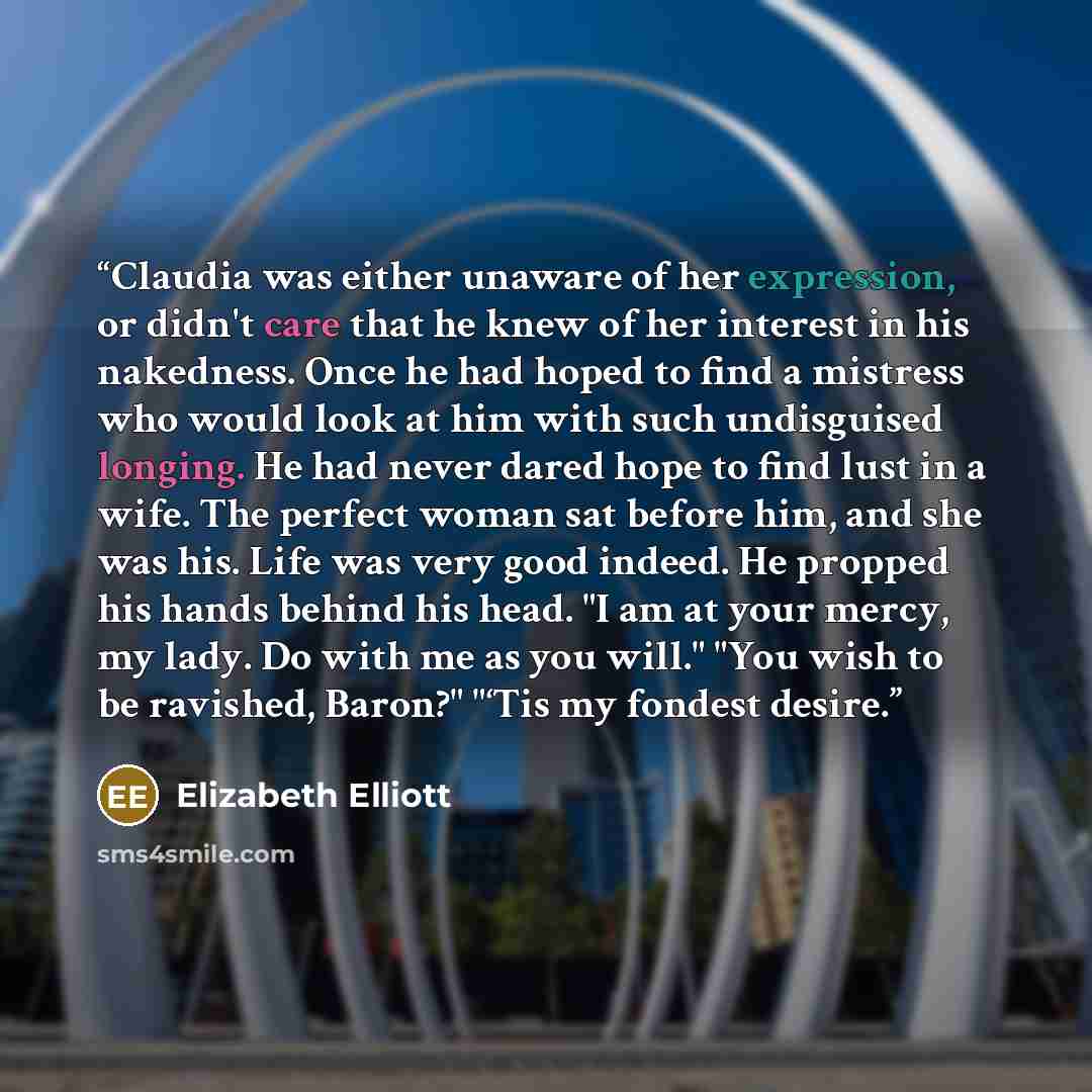 “Claudia was either unaware of her expression, or didn't care that he knew of her interest in his nakedness. Once he had hoped to find a mistress who would look at him with such undisguised longing. He had never dared hope to find lust in a wife. The perfect woman sat before him, and she was his…” quote by Elizabeth Elliott