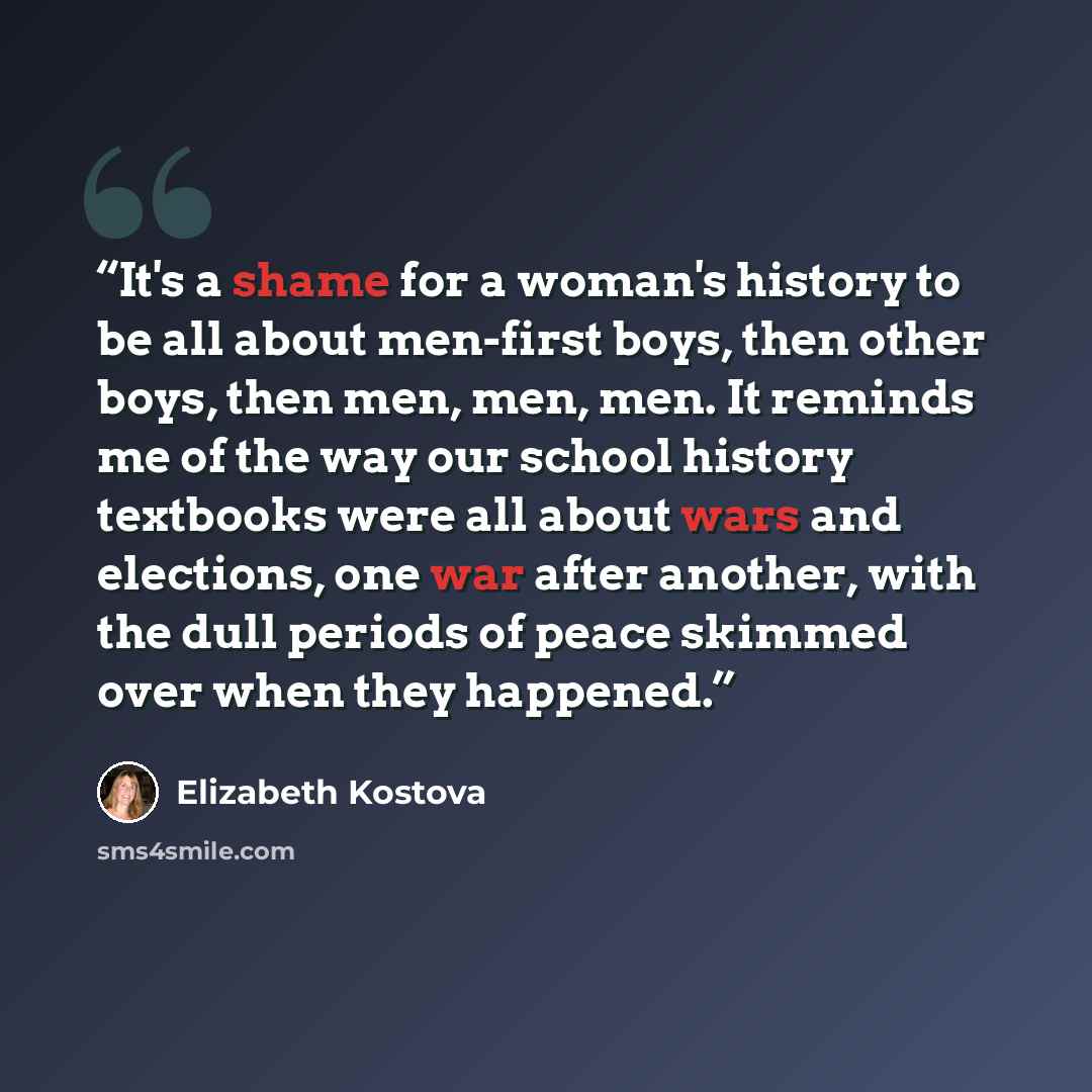 “It's a shame for a woman's history to be all about men-first boys, then other boys, then men, men, men. It reminds me of the way our school history textbooks were all about wars and elections, one war after another, with the dull periods of peace skimmed over when they happened.” quote by Elizabeth Kostova
