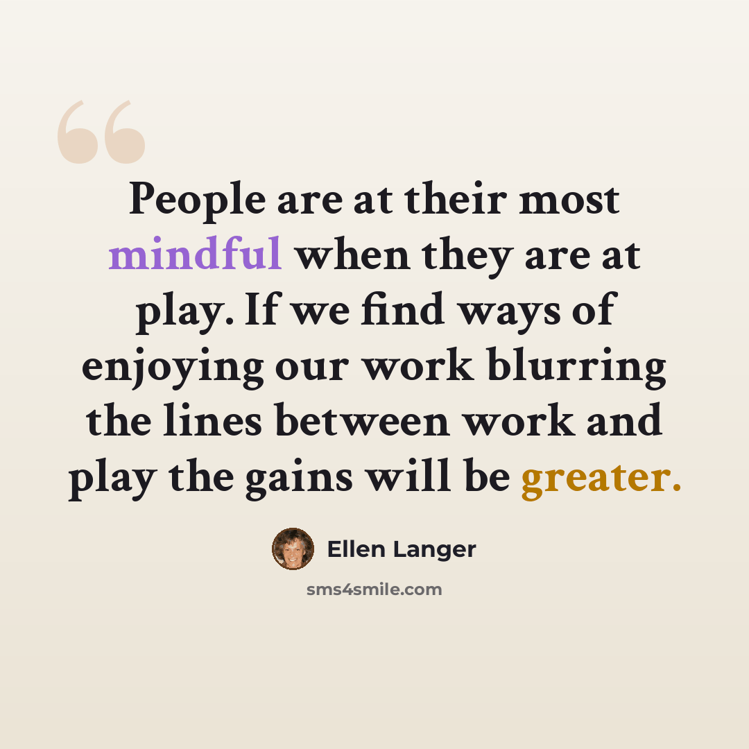 “People are at their most mindful when they are at play. If we find ways of enjoying our work blurring the lines between work and play the gains will be greater.” quote by Ellen Langer