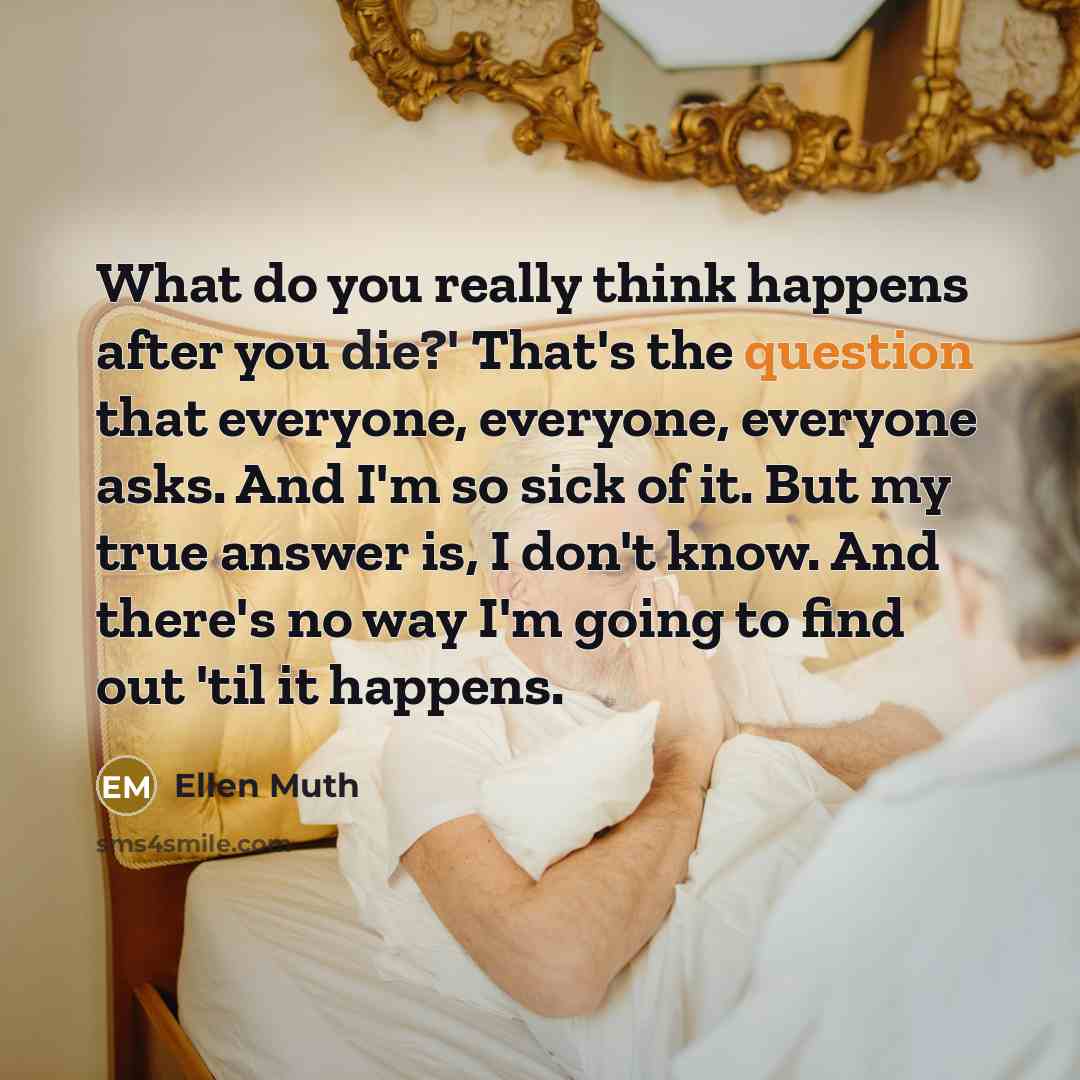 “What do you really think happens after you die?' That's the question that everyone, everyone, everyone asks. And I'm so sick of it. But my true answer is, I don't know. And there's no way I'm going to find out 'til it happens.” quote by Ellen Muth