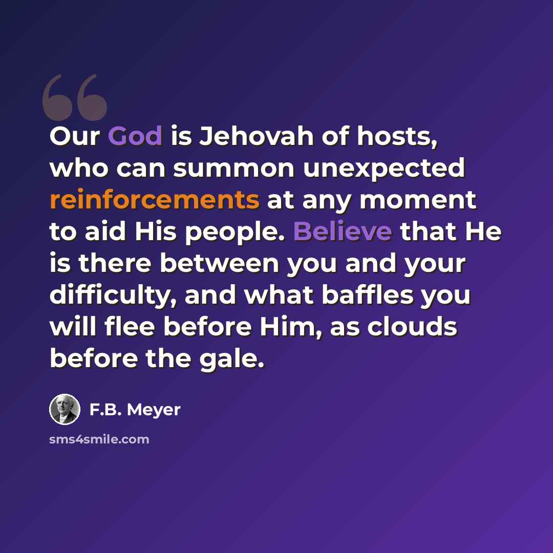“Our God is Jehovah of hosts, who can summon unexpected reinforcements at any moment to aid His people. Believe that He is there between you and your difficulty, and what baffles you will flee before Him, as clouds before the gale.” quote by F.B. Meyer
