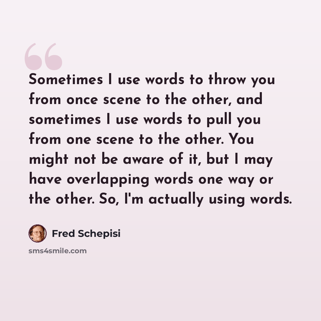 “Sometimes I use words to throw you from once scene to the other, and sometimes I use words to pull you from one scene to the other. You might not be aware of it, but I may have overlapping words one way or the other. So, I'm actually using words.” quote by Fred Schepisi