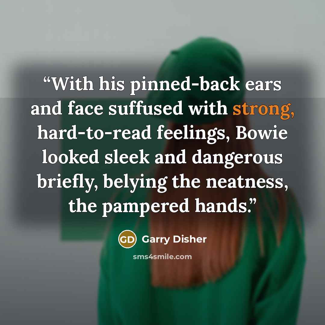 “With his pinned-back ears and face suffused with strong, hard-to-read feelings, Bowie looked sleek and dangerous briefly, belying the neatness, the pampered hands.” quote by Garry Disher