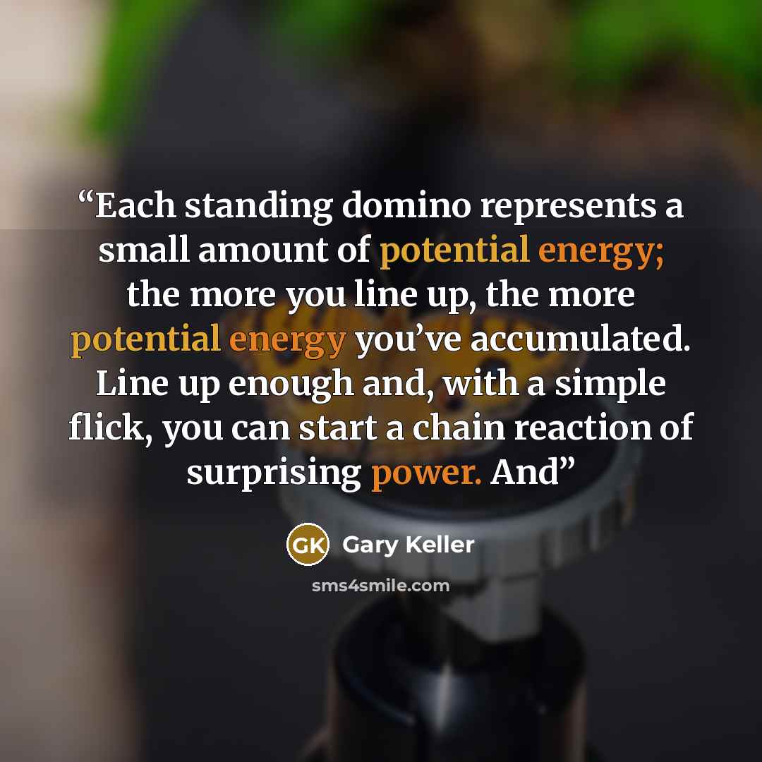“Each standing domino represents a small amount of potential energy; the more you line up, the more potential energy you’ve accumulated. Line up enough and, with a simple flick, you can start a chain reaction of surprising power. And” quote by Gary Keller