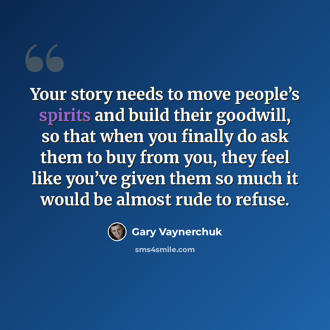 “Your story needs to move people’s spirits and build their goodwill, so that when you finally do ask them to buy from you, they feel like you’ve given them so much it would be almost rude to refuse.” quote by Gary Vaynerchuk