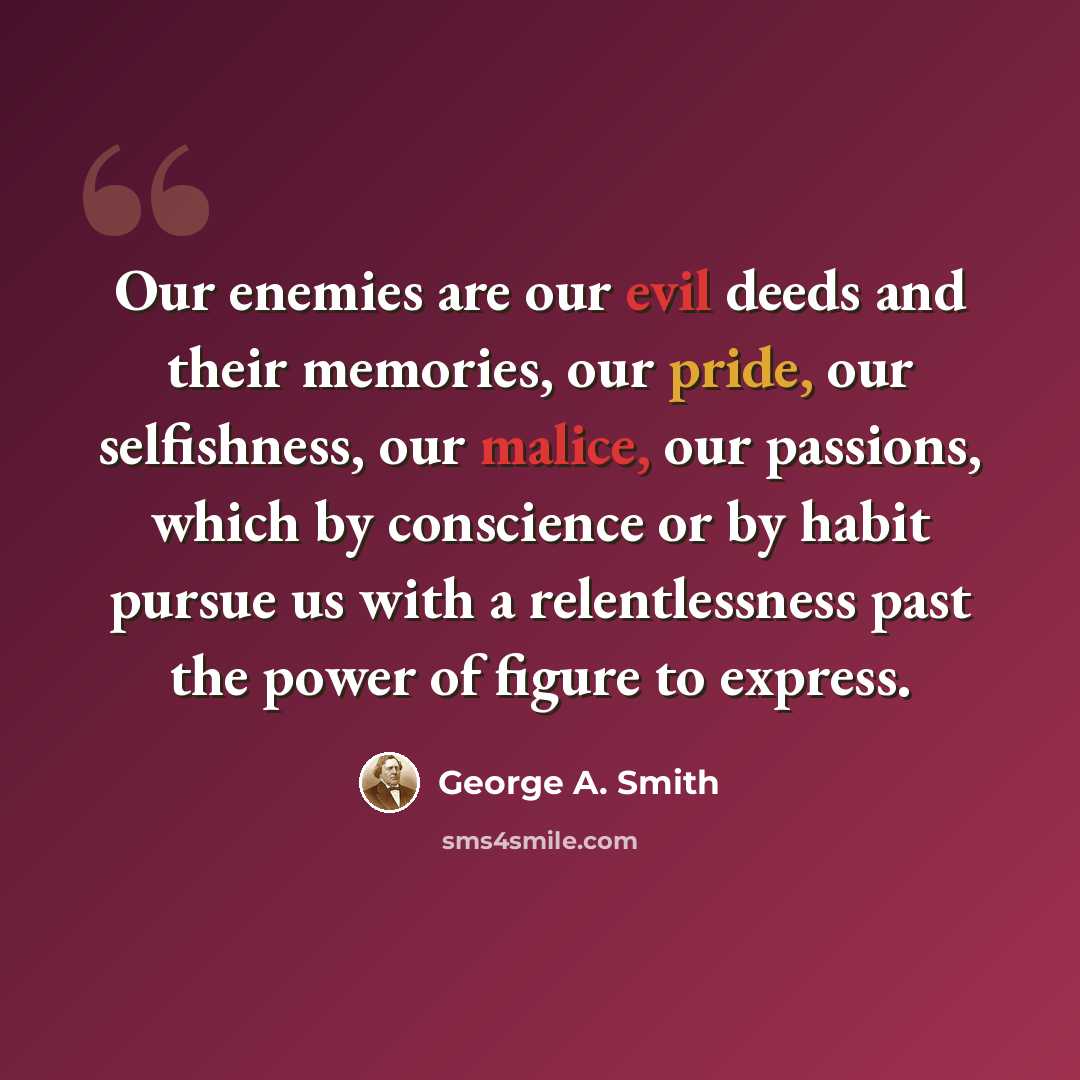 “Our enemies are our evil deeds and their memories, our pride, our selfishness, our malice, our passions, which by conscience or by habit pursue us with a relentlessness past the power of figure to express.” quote by George A. Smith