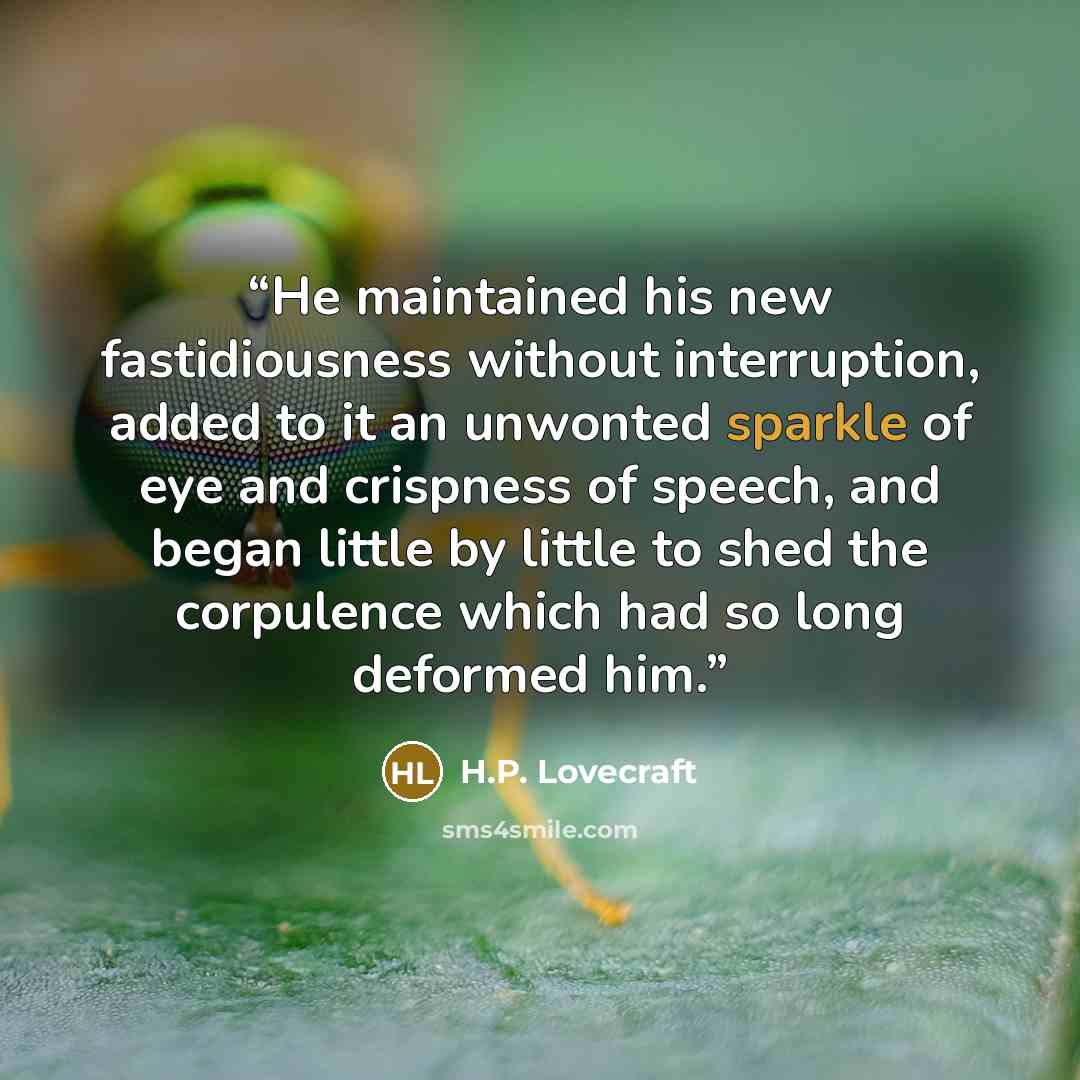 “He maintained his new fastidiousness without interruption, added to it an unwonted sparkle of eye and crispness of speech, and began little by little to shed the corpulence which had so long deformed him.” quote by H.P. Lovecraft