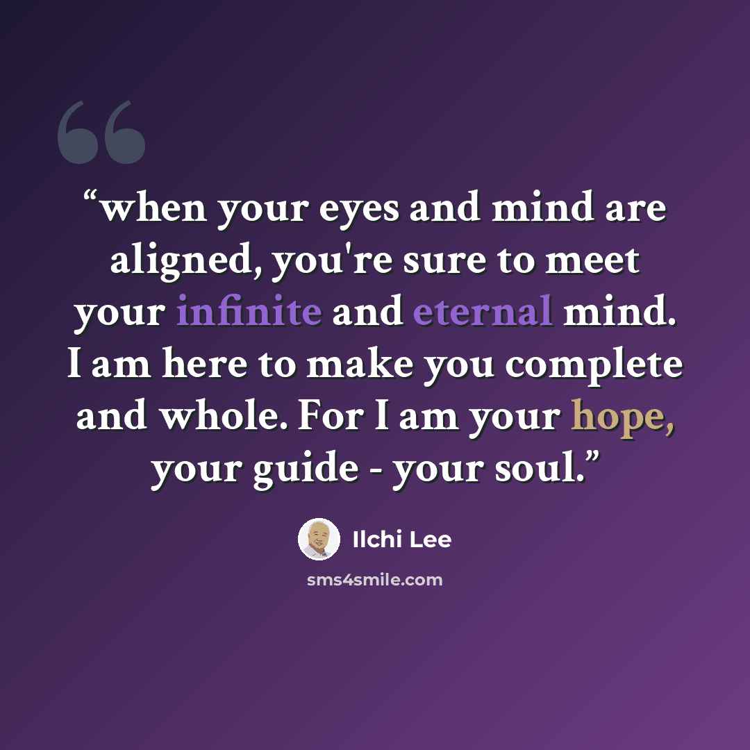 “when your eyes and mind are aligned, you're sure to meet your infinite and eternal mind. I am here to make you complete and whole. For I am your hope, your guide - your soul.” quote by Ilchi Lee