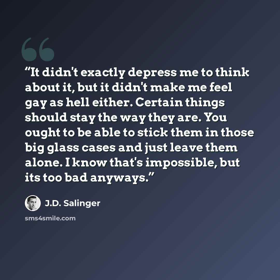 “It didn't exactly depress me to think about it, but it didn't make me feel gay as hell either. Certain things should stay the way they are. You ought to be able to stick them in those big glass cases and just leave them alone. I know that's impossible, but its too bad anyways.” quote by J.D. Salinger