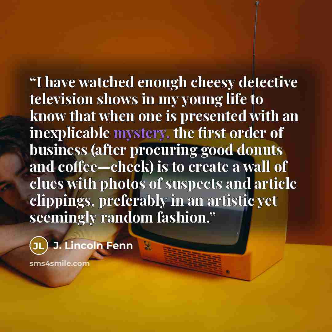 “I have watched enough cheesy detective television shows in my young life to know that when one is presented with an inexplicable mystery, the first order of business (after procuring good donuts and coffee—check) is to create a wall of clues with photos of suspects and article clippings…” quote by J. Lincoln Fenn