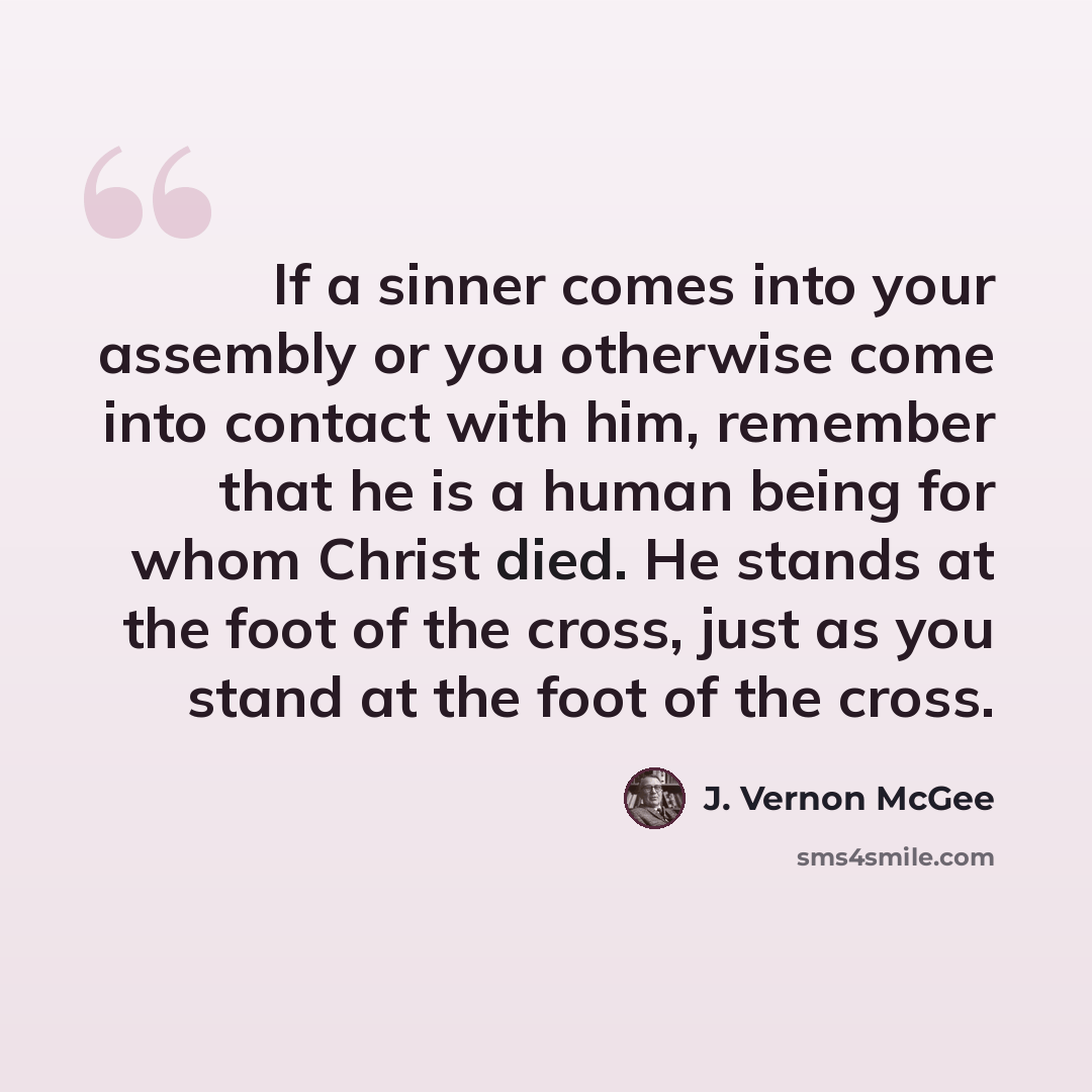 “If a sinner comes into your assembly or you otherwise come into contact with him, remember that he is a human being for whom Christ died. He stands at the foot of the cross, just as you stand at the foot of the cross.” quote by J. Vernon McGee