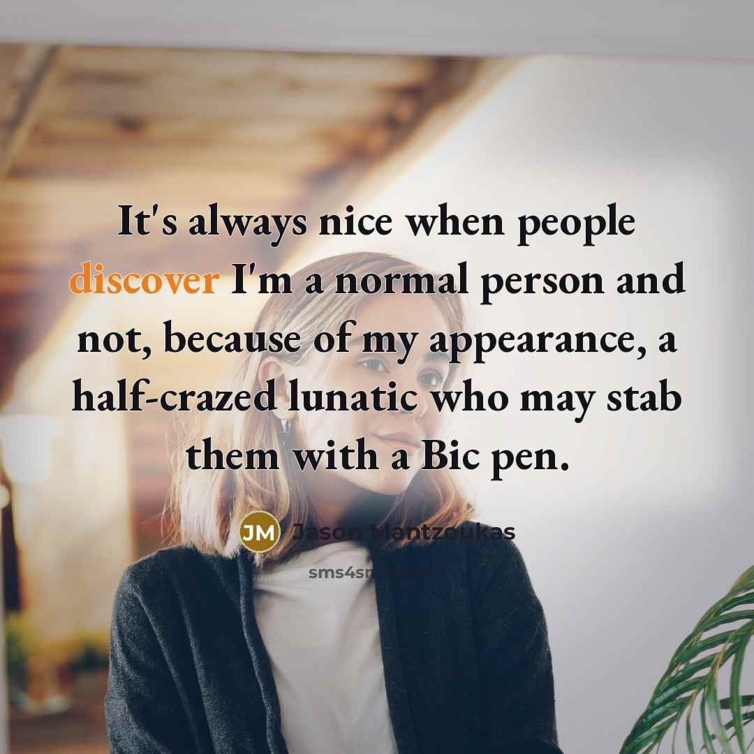 “It's always nice when people discover I'm a normal person and not, because of my appearance, a half-crazed lunatic who may stab them with a Bic pen.” quote by Jason Mantzoukas