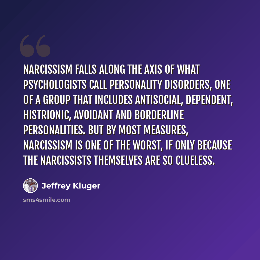 “Narcissism falls along the axis of what psychologists call personality disorders, one of a group that includes antisocial, dependent, histrionic, avoidant and borderline personalities. But by most measures, narcissism is one of the worst, if only because the narcissists themselves are so clueless.” quote by Jeffrey Kluger