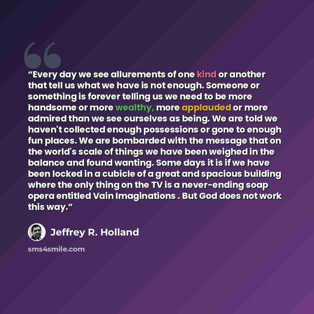 “Every day we see allurements of one kind or another that tell us what we have is not enough. Someone or something is forever telling us we need to be more handsome or more wealthy, more applauded or more admired than we see ourselves as being. We are told we haven't collected enough possessions or…” quote by Jeffrey R. Holland