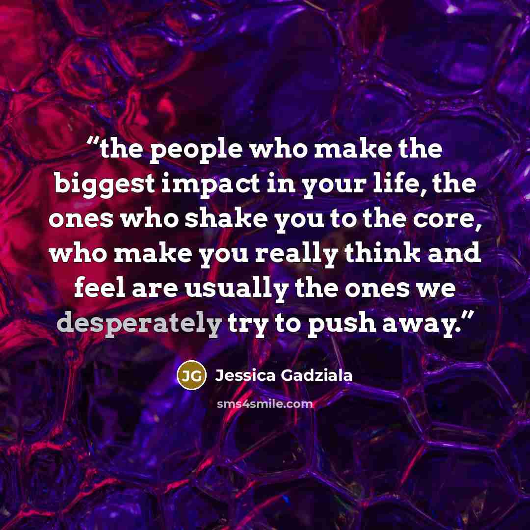 “the people who make the biggest impact in your life, the ones who shake you to the core, who make you really think and feel are usually the ones we desperately try to push away.” quote by Jessica Gadziala