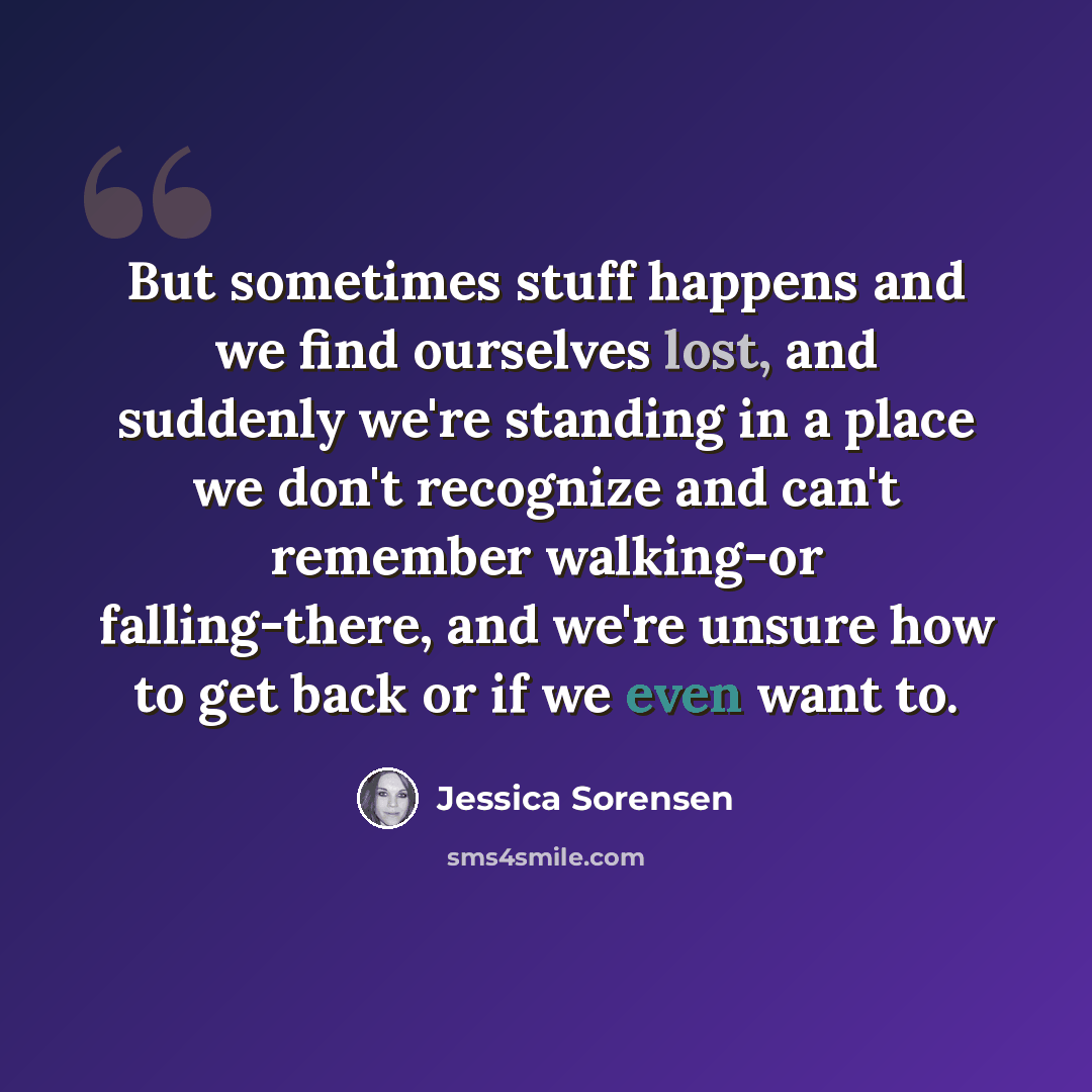 “But sometimes stuff happens and we find ourselves lost, and suddenly we're standing in a place we don't recognize and can't remember walking-or falling-there, and we're unsure how to get back or if we even want to.” quote by Jessica Sorensen